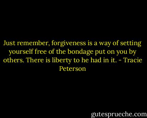Just remember, forgiveness is a way of setting yourself free of the bondage put on you by others. There is liberty to he had in it. - Tracie Peterson