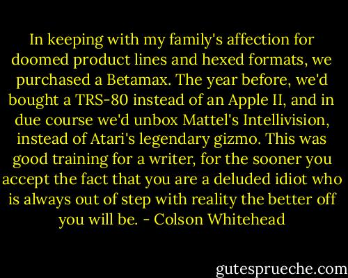 In keeping with my family's affection for doomed product lines and hexed formats, we purchased a Betamax. The year before, we'd bought a TRS-80 instead of an Apple II, and in due course we'd unbox Mattel's Intellivision, instead of Atari's legendary gizmo. This was good training for a writer, for the sooner you accept the fact that you are a deluded idiot who is always out of step with reality the better off you will be. - Colson Whitehead