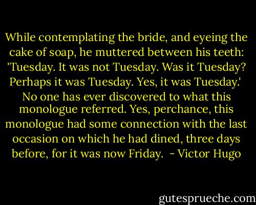 While contemplating the bride, and eyeing the cake of soap, he muttered between his teeth: 'Tuesday. It was not Tuesday. Was it Tuesday? Perhaps it was Tuesday. Yes, it was Tuesday.'<br /> No one has ever discovered to what this monologue referred. Yes, perchance, this monologue had some connection with the last occasion on which he had dined, three days before, for it was now Friday.  - Victor Hugo