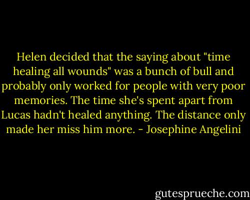 Helen decided that the saying about "time healing all wounds" was a bunch of bull and probably only worked for people with very poor memories. The time she's spent apart from Lucas hadn't healed anything. The distance only made her miss him more. - Josephine Angelini