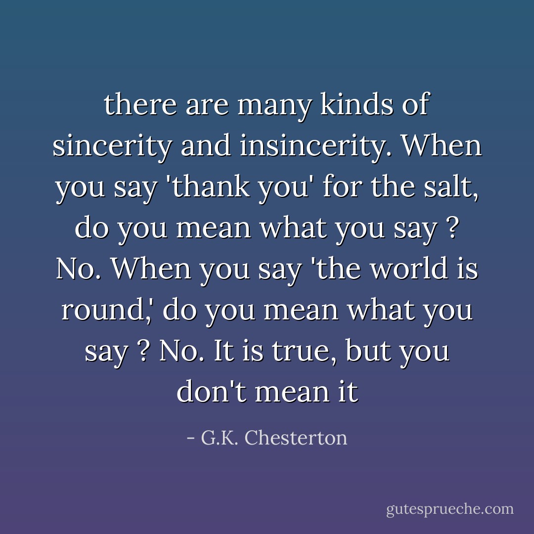 there are many kinds of sincerity and insincerity. When you say 'thank you' for the salt, do you mean what you say ? No. When you say 'the world is round,' do you mean what you say ? No. It is true, but you don't mean it - G.K. Chesterton