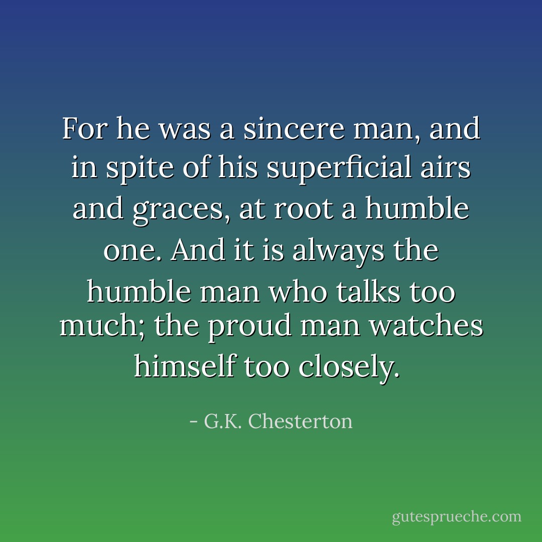 For he was a sincere man, and in spite of his superficial airs and graces, at root a humble one. And it is always the humble man who talks too much; the proud man watches himself too closely.  - G.K. Chesterton