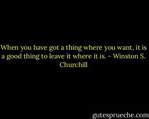 When you have got a thing where you want, it is a good thing to leave it where it is. - Winston S. Churchill