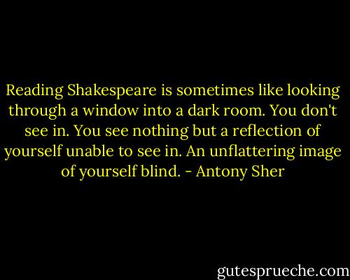 Reading Shakespeare is sometimes like looking through a window into a dark room. You don't see in. You see nothing but a reflection of yourself unable to see in. An unflattering image of yourself blind. - Antony Sher