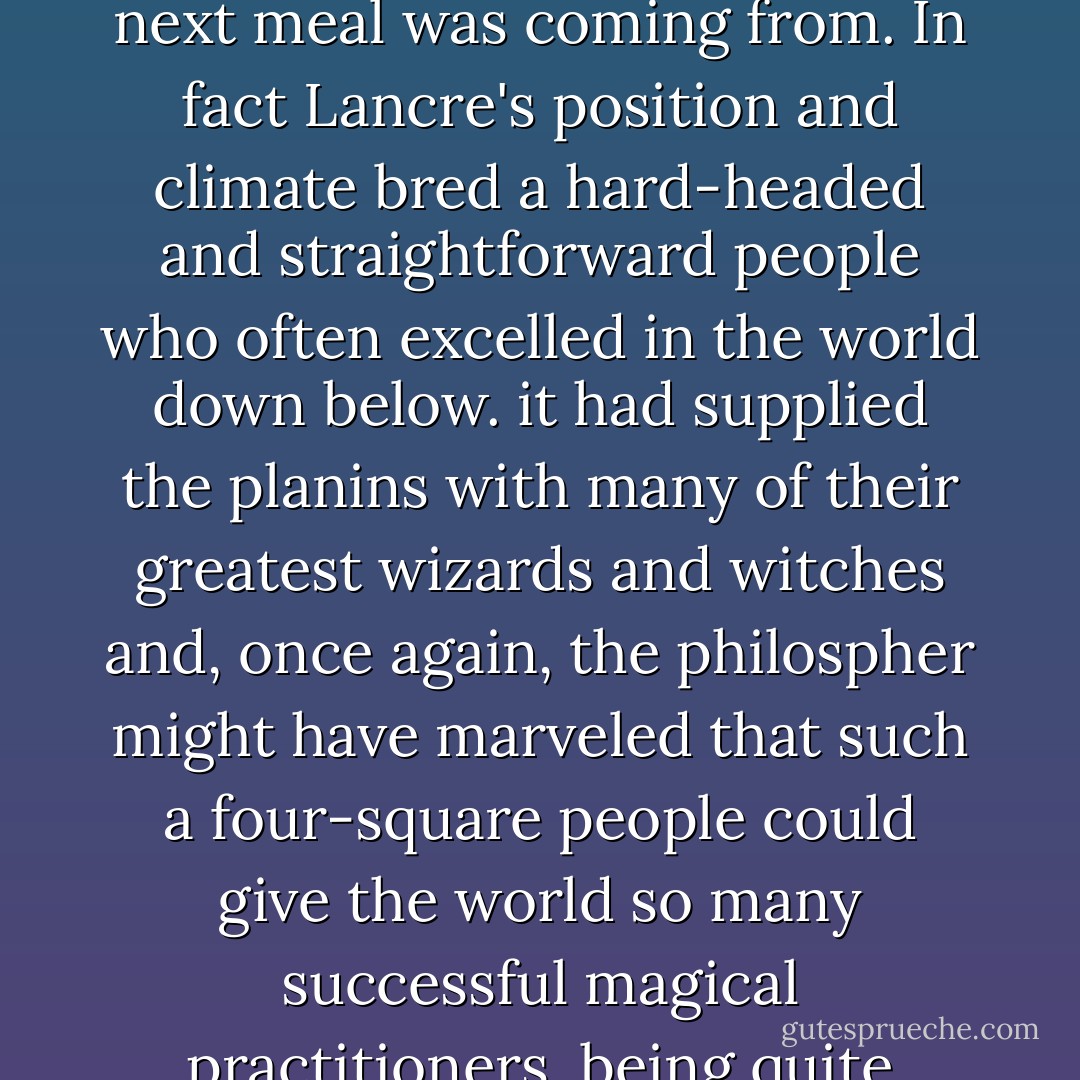 A philosopher might have deplored this lack of mental ambition, but only if he was <i>really certain</i> about where his next meal was coming from.<br />In fact Lancre's position and climate bred a hard-headed and straightforward people who often excelled in the world down below. it had supplied the planins with many of their greatest wizards and witches and, once again, the philospher might have marveled that such a four-square people could give the world so many successful magical practitioners, being quite unaware that only those with their feet on rock can build castles in the air. - Terry Pratchett