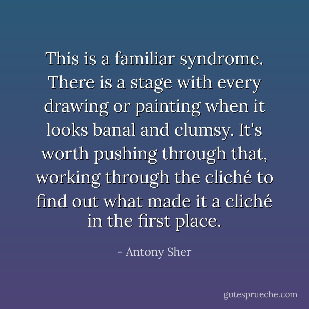 This is a familiar syndrome. There is a stage with every drawing or painting when it looks banal and clumsy. It's worth pushing through that, working through the cliché to find out what made it a cliché in the first place. - Antony Sher