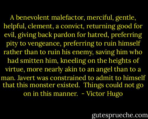 A benevolent malefactor, merciful, gentle, helpful, clement, a convict, returning good for evil, giving back pardon for hatred, preferring pity to vengeance, preferring to ruin himself rather than to ruin his enemy, saving him who had smitten him, kneeling on the heights of virtue, more nearly akin to an angel than to a man. Javert was constrained to admit to himself that this monster existed.<br /><br />Things could not go on in this manner.  - Victor Hugo