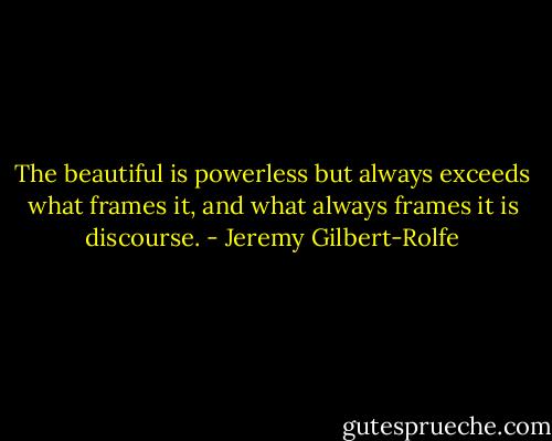 The beautiful is powerless but always exceeds what frames it, and what always frames it is discourse. - Jeremy Gilbert-Rolfe