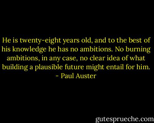 He is twenty-eight years old, and to the best of his knowledge he has no ambitions. No burning ambitions, in any case, no clear idea of what building a plausible future might entail for him. - Paul Auster