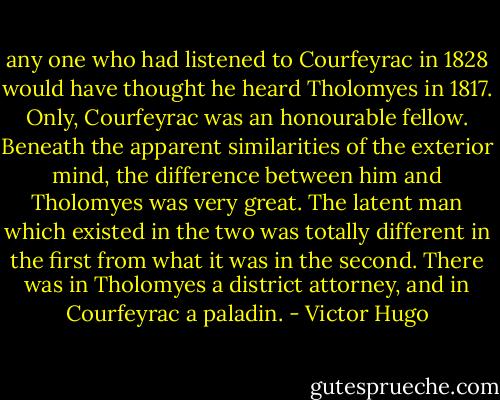 any one who had listened to Courfeyrac in 1828 would have thought he heard Tholomyes in 1817. Only, Courfeyrac was an honourable fellow. Beneath the apparent similarities of the exterior mind, the difference between him and Tholomyes was very great. The latent man which existed in the two was totally different in the first from what it was in the second. There was in Tholomyes a district attorney, and in Courfeyrac a paladin. - Victor Hugo