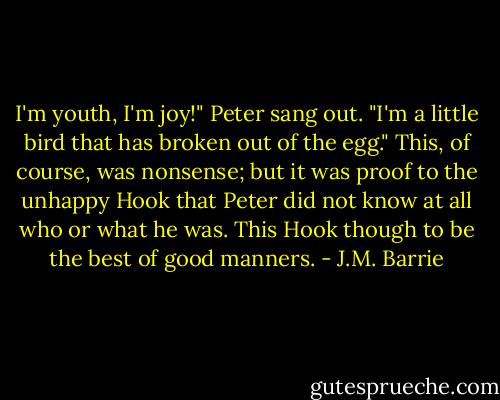 I'm youth, I'm joy!" Peter sang out. "I'm a little bird that has broken out of the egg."<br />This, of course, was nonsense; but it was proof to the unhappy Hook that Peter did not know at all who or what he was. This Hook though to be the best of good manners. - J.M. Barrie