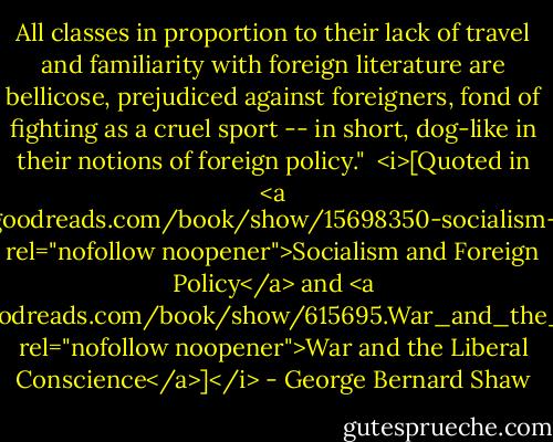 All classes in proportion to their lack of travel and familiarity with foreign literature are bellicose, prejudiced against foreigners, fond of fighting as a cruel sport -- in short, dog-like in their notions of foreign policy."<br /><br /><i>[Quoted in <a href="https://www.goodreads.com/book/show/15698350-socialism-and-foreign-policy" rel="nofollow noopener">Socialism and Foreign Policy</a> and <a href="https://www.goodreads.com/book/show/615695.War_and_the_Liberal_Conscience" rel="nofollow noopener">War and the Liberal Conscience</a>]</i> - George Bernard Shaw