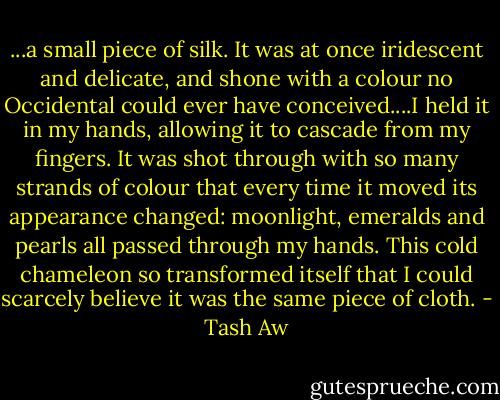 ...a small piece of silk. It was at once iridescent and delicate, and shone with a colour no Occidental could ever have conceived....I held it in my hands, allowing it to cascade from my fingers. It was shot through with so many strands of colour that every time it moved its appearance changed: moonlight, emeralds and pearls all passed through my hands. This cold chameleon so transformed itself that I could scarcely believe it was the same piece of cloth. - Tash Aw