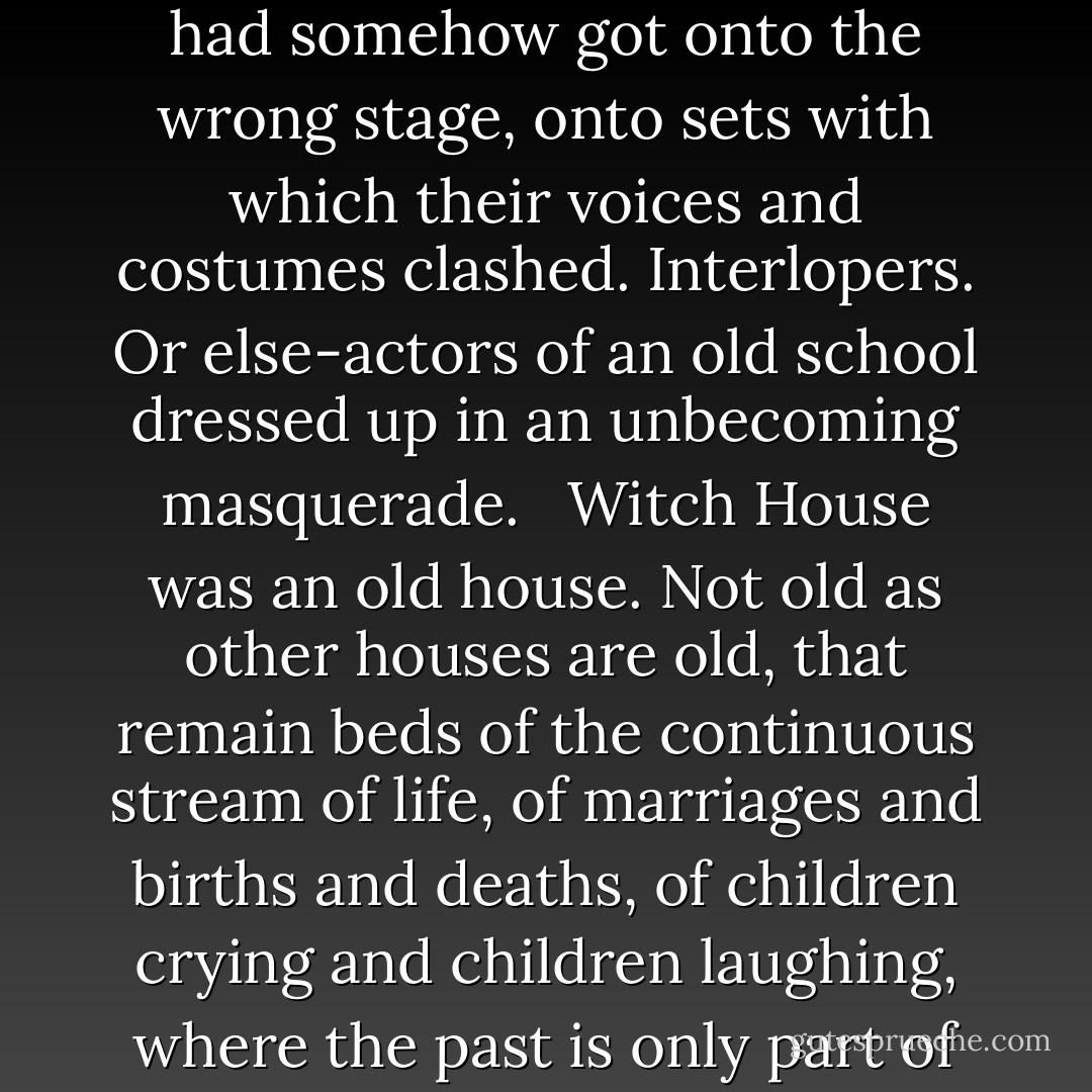 Five actors playing allotted parts on a set stage; and now he, for whom no part had been written, had walked onto the stage unexpectedly, because one of the players had turned rebel, as she had once before. He threw everything out of focus, and them into a fever. The heat and intensity of these flying questions was enough to make a man with even partially trained clairvoyant faculties feel as if he sat in a room filled with flashing fireflies.<br /><br />He took warning and withdrew himself to a cold inner isolation, as he knew how to do, even while laughing and talking with surface ease. It would not do to let his mind become clouded with emotion; or open any door of his imagination. But the impressions that came across that safer inner distance did not make his companions seem less dramatic, more normal: they were still out of focus. Something about the picture was distorted, even to a clear vision. The sense of evil was as strong as ever although the lurking Presence seemed to have retreated into a far background.<br /> <br />He saw presently what the distortion was.<br /> <br />Their modern figures were somehow incongruous in the old house, not at home. Like actors who had somehow got onto the wrong stage, onto sets with which their voices and costumes clashed. Interlopers. Or else-actors of an old school dressed up in an unbecoming masquerade.<br /> <br />Witch House was an old house. Not old as other houses are old, that remain beds of the continuous stream of life, of marriages and births and deaths, of children crying and children laughing, where the past is only part of the pattern, root of the present and the future. Joseph de Quincy, dead nearly a quarter of a thousand years, was still its master: he had been strong, so strong that no later personality could dim or efface him here where he had set his seal.<br /><br />"He left his evil here when he could no longer stay himself," Carew thought. "As a man with diphtheria leaves germs on the things he has handled, the bed he has lain in. Thoughts are tangible things; on their own plane they breed like germs and, unlike germs, they do not die. He may have forgotten; he may even walk the earth in other flesh, but what he has left here lives."<br /><br />As probably it had been meant to do. For the man whose malignance, swollen with the contributions of the centuries, still ensouled these walls would not have cared to build a house or found a family except as a means to an end. Witch House was set like a mold, steeped in ritual atmosphere as a temple.<br /><br />Dangerous business, for who could say that such a temple would not find a god? There are low, non-human beings that coalesce with and feed on such leftover forces: lair in them. - Evangeline Walton