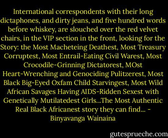 International correspondents with their long dictaphones, and dirty jeans, and five hundred words before whiskey, are slouched over the red velvet chairs, in the VIP section in the front, looking for the Story: the Most Macheteing Deathest, Most Treasury Corruptest, Most Entrail-Eating Civil Warest, Most Crocodile-Grinning Dictatorest, MOst Heart-Wrenching and Genociding Pulitzerest, Most Black Big-Eyed Oxfam Child Starvingest, Most Wild African Savages Having AIDS-Ridden Sexest with Genetically Mutilatedest Girls...The Most Authentic Real Black Africanest story they can find... - Binyavanga Wainaina
