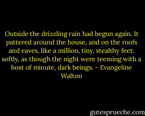 Outside the drizzling rain had begun again. It pattered around the house, and on the roofs and eaves, like a million, tiny, stealthy feet: softly, as though the night were teeming with a host of minute, dark beings. - Evangeline Walton