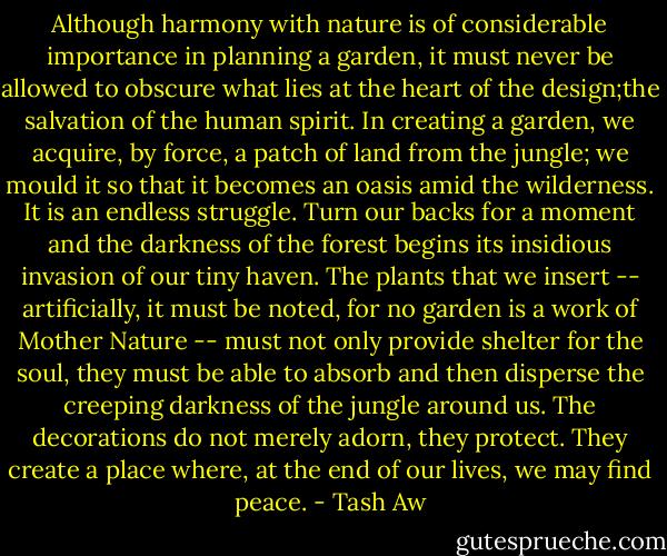 Although harmony with nature is of considerable importance in planning a garden, it must never be allowed to obscure what lies at the heart of the design;the salvation of the human spirit. In creating a garden, we acquire, by force, a patch of land from the jungle; we mould it so that it becomes an oasis amid the wilderness. It is an endless struggle. Turn our backs for a moment and the darkness of the forest begins its insidious invasion of our tiny haven. The plants that we insert -- artificially, it must be noted, for no garden is a work of Mother Nature -- must not only provide shelter for the soul, they must be able to absorb and then disperse the creeping darkness of the jungle around us. The decorations do not merely adorn, they protect. They create a place where, at the end of our lives, we may find peace. - Tash Aw