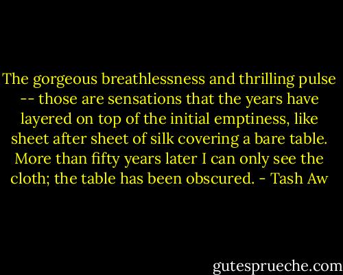 The gorgeous breathlessness and thrilling pulse -- those are sensations that the years have layered on top of the initial emptiness, like sheet after sheet of silk covering a bare table. More than fifty years later I can only see the cloth; the table has been obscured. - Tash Aw