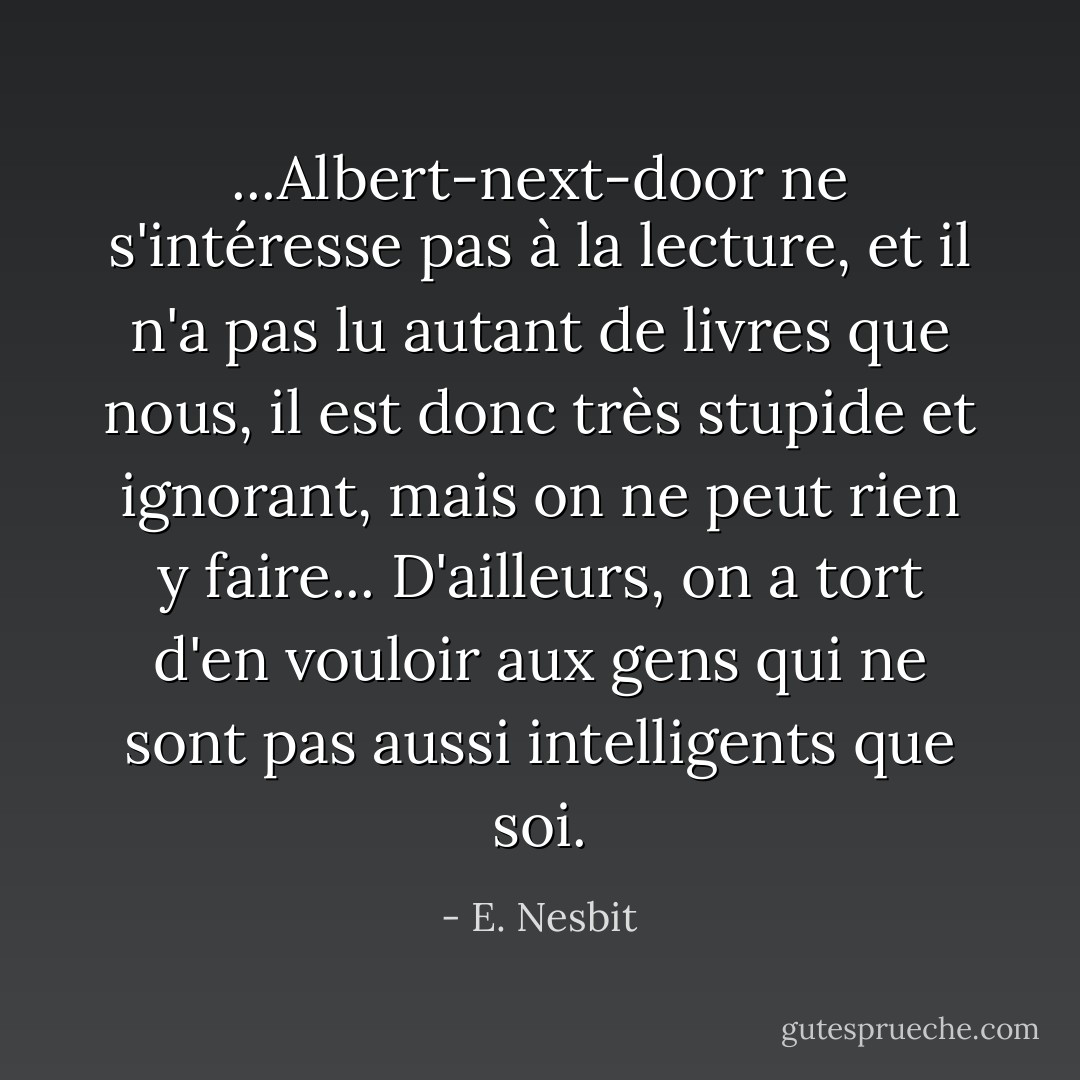 ...Albert-next-door ne s'intéresse pas à la lecture, et il n'a pas lu autant de livres que nous, il est donc très stupide et ignorant, mais on ne peut rien y faire... D'ailleurs, on a tort d'en vouloir aux gens qui ne sont pas aussi intelligents que soi. - E. Nesbit