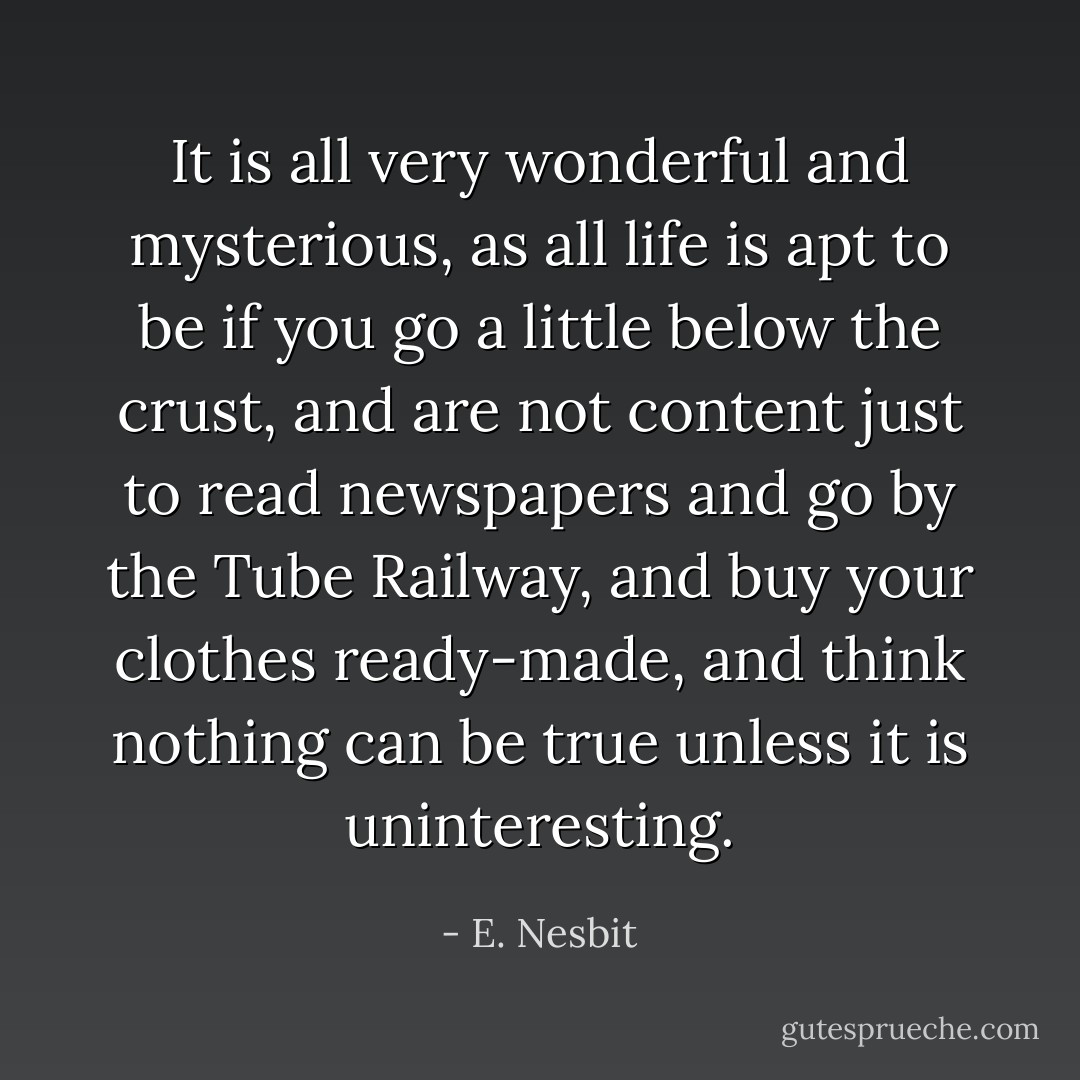 It is all very wonderful and mysterious, as all life is apt to be if you go a little below the crust, and are not content just to read newspapers and go by the Tube Railway, and buy your clothes ready-made, and think nothing can be true unless it is uninteresting. - E. Nesbit