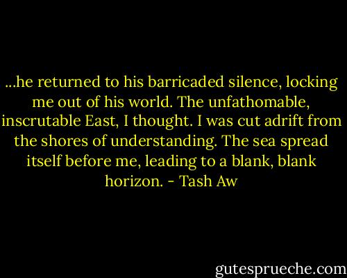 ...he returned to his barricaded silence, locking me out of his world. The unfathomable, inscrutable East, I thought. I was cut adrift from the shores of understanding. The sea spread itself before me, leading to a blank, blank horizon. - Tash Aw