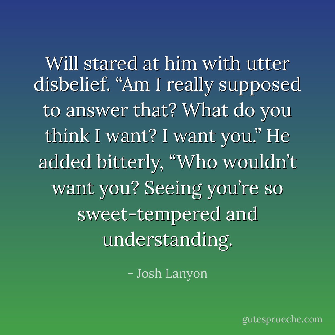 Will stared at him with utter disbelief. “Am I really supposed to answer that? What do you think I want? I want you.” He added bitterly, “Who wouldn’t want you? Seeing you’re so sweet-tempered and understanding. - Josh Lanyon