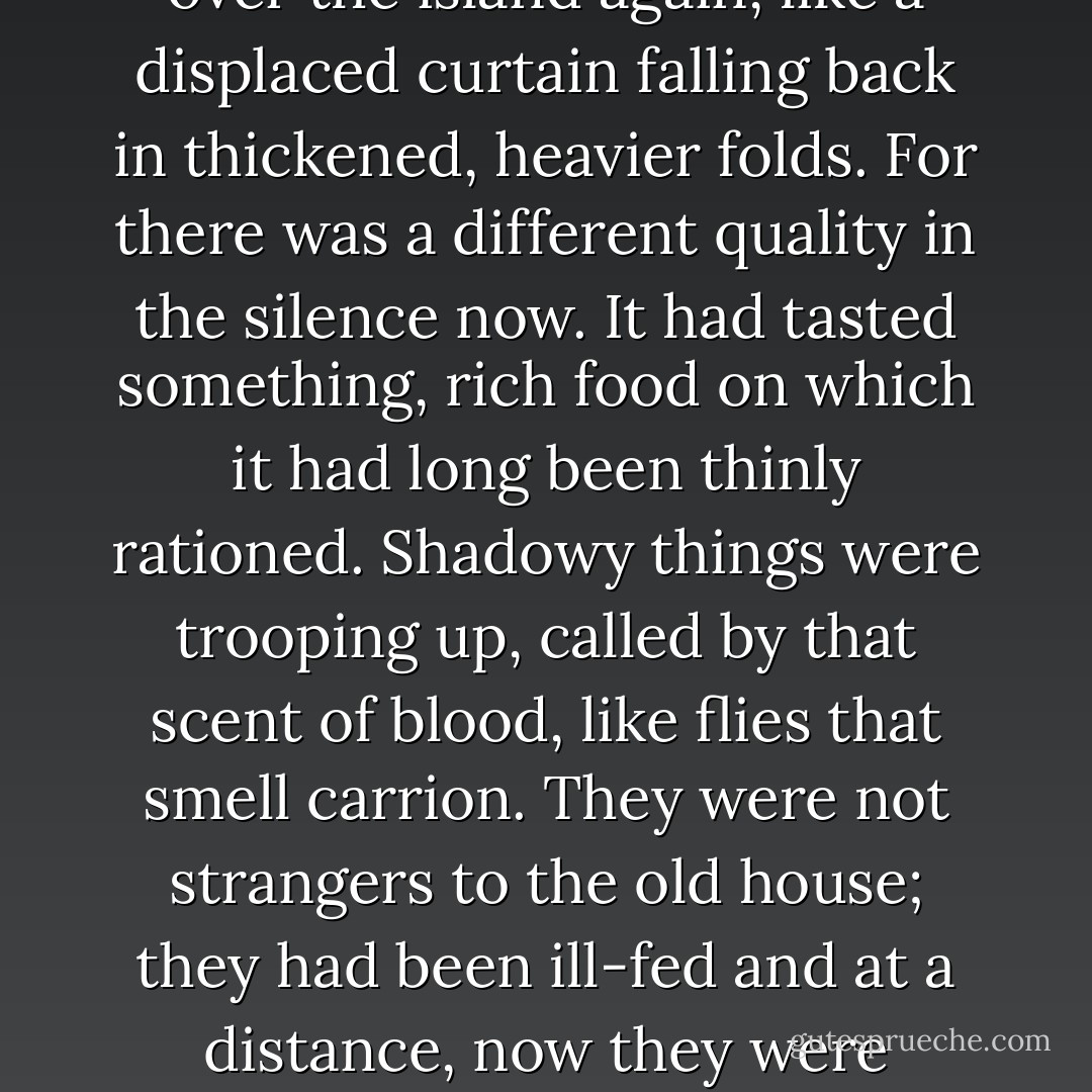 The doctor from the mainland came and went. Silence settled over the island again, like a displaced curtain falling back in thickened, heavier folds. For there was a different quality in the silence now. It had tasted something, rich food on which it had long been thinly rationed. Shadowy things were trooping up, called by that scent of blood, like flies that smell carrion. They were not strangers to the old house; they had been ill-fed and at a distance, now they were hungry and avid and near. - Evangeline Walton