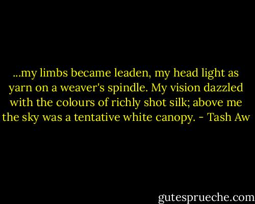 ...my limbs became leaden, my head light as yarn on a weaver's spindle. My vision dazzled with the colours of richly shot silk; above me the sky was a tentative white canopy. - Tash Aw