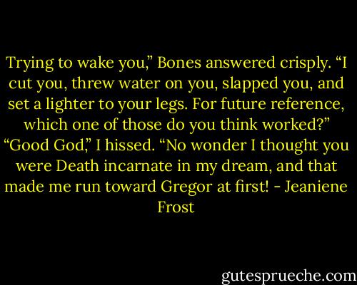 Trying to wake you,” Bones answered crisply. “I cut you, threw water on you, slapped you, and set a lighter to your legs. For future reference, which one<br />of those do you think worked?”<br />“Good God,” I hissed. “No wonder I thought you were Death incarnate in my dream, and that made me run toward Gregor at first! - Jeaniene Frost