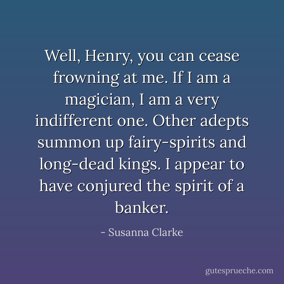 Well, Henry, you can cease frowning at me. If I am a magician, I am a very indifferent one. Other adepts summon up fairy-spirits and long-dead kings. I appear to have conjured the spirit of a banker. - Susanna Clarke