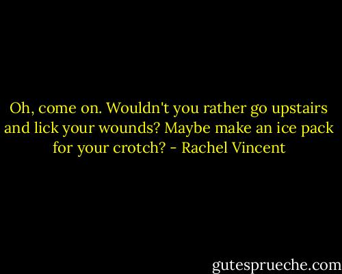 Oh, come on. Wouldn't you rather go upstairs and lick your wounds? Maybe make an ice pack for your crotch? - Rachel Vincent