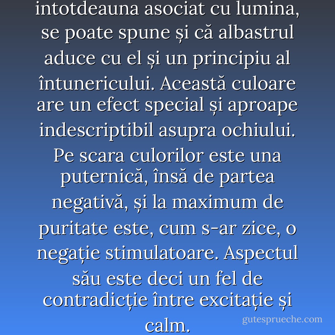 Tot așa cum galbenul este intotdeauna asociat cu lumina, se poate spune și că albastrul aduce cu el și un principiu al întunericului. Această culoare are un efect special și aproape indescriptibil asupra ochiului. Pe scara culorilor este una puternică, însă de partea negativă, și la maximum de puritate este, cum s-ar zice, o negație stimulatoare. Aspectul său este deci un fel de contradicție între excitație și calm. - Johann Wolfgang von Goethe