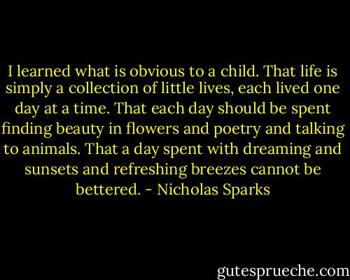I learned what is obvious to a child. That life is simply<br />a collection of little lives, each lived one day at a time. That each day<br />should be spent finding beauty in flowers and poetry and talking to<br />animals. That a day spent with dreaming and sunsets and refreshing<br />breezes cannot be bettered. - Nicholas Sparks