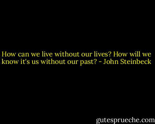 How can we live without our lives? How will we know it's us without our past? - John Steinbeck