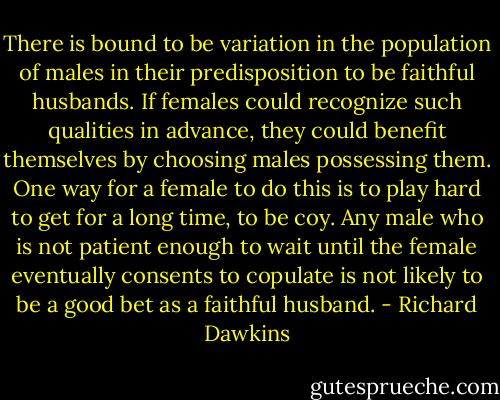 There is bound to be variation in the population of males in their predisposition to be faithful husbands. If females could recognize such qualities in advance, they could benefit themselves by choosing males possessing them. One way for a female to do this is to play hard to get for a long time, to be coy. Any male who is not patient enough to wait until the female eventually consents to copulate is not likely to be a good bet as a faithful husband. - Richard Dawkins