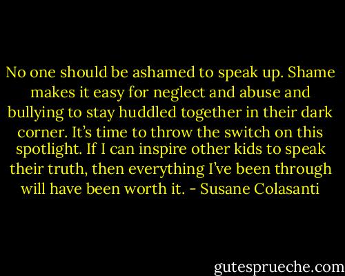 No one should be ashamed to speak up. Shame makes it easy for neglect and abuse and bullying to stay huddled together in their dark corner. It’s time to throw the switch on this spotlight. If I can inspire other kids to speak their truth, then everything I’ve been through will have been worth it. - Susane Colasanti
