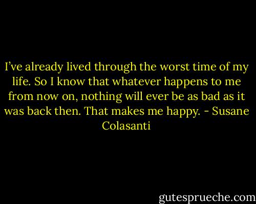 I’ve already lived through the worst time of my life. So I know that whatever happens to me from now on, nothing will ever be as bad as it was back then. That makes me happy. - Susane Colasanti