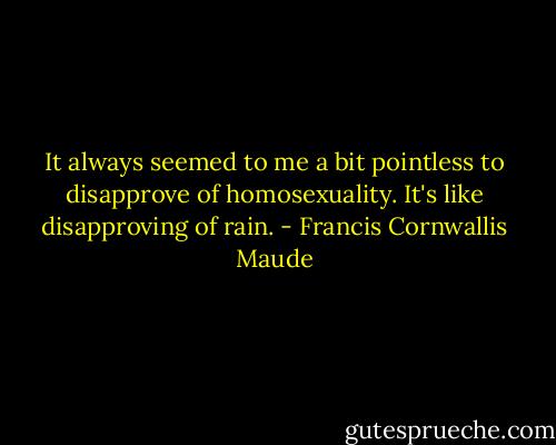 It always seemed to me a bit pointless to disapprove of homosexuality. It's like disapproving of rain. - Francis Cornwallis Maude