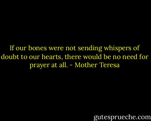 If our bones were not sending whispers of doubt to our hearts, there would be no need for prayer at all. - Mother Teresa