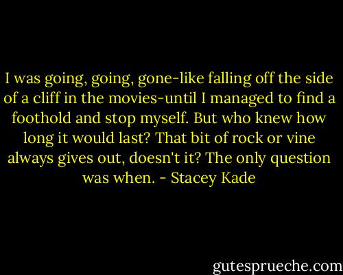 I was going, going, gone-like falling off the side of a cliff in the movies-until I managed to find a foothold and stop myself. But who knew how long it would last? That bit of rock or vine always gives out, doesn't it? The only question was when. - Stacey Kade