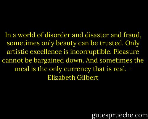 In a world of disorder and disaster and fraud, sometimes only beauty can be trusted. Only artistic excellence is incorruptible. Pleasure cannot be bargained down. And sometimes the meal is the only currency that is real. - Elizabeth Gilbert