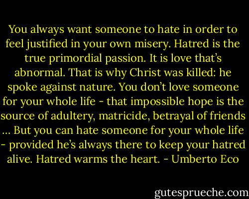 You always want someone to hate in order to feel justified in your own misery. Hatred is the true primordial passion. It is love that’s abnormal. That is why Christ was killed: he spoke against nature. You don’t love someone for your whole life - that impossible hope is the source of adultery, matricide, betrayal of friends … But you can hate someone for your whole life - provided he’s always there to keep your hatred alive. Hatred warms the heart. - Umberto Eco