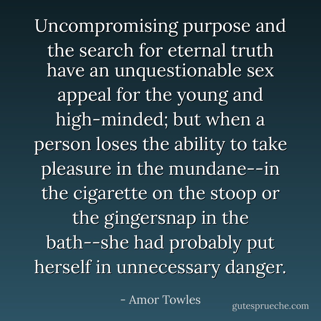 Uncompromising purpose and the search for eternal truth have an unquestionable sex appeal for the young and high-minded; but when a person loses the ability to take pleasure in the mundane--in the cigarette on the stoop or the gingersnap in the bath--she had probably put herself in unnecessary danger. - Amor Towles