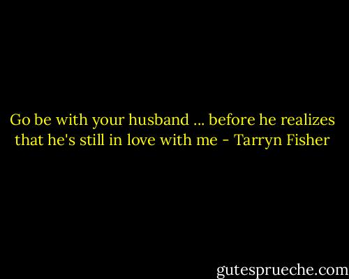 Go be with your husband ... before he realizes that he's still in love with me - Tarryn Fisher