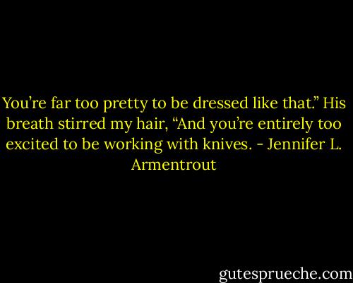You’re far too pretty to be dressed like that.” His breath stirred my hair, “And you’re entirely too excited to be working with knives. - Jennifer L. Armentrout