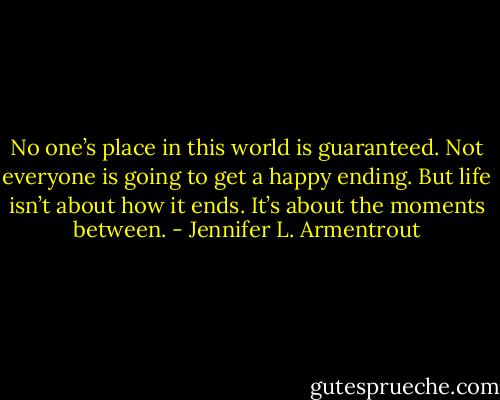 No one’s place in this world is guaranteed. Not everyone is going to get a happy ending. But life isn’t about how it ends. It’s about the moments between. - Jennifer L. Armentrout