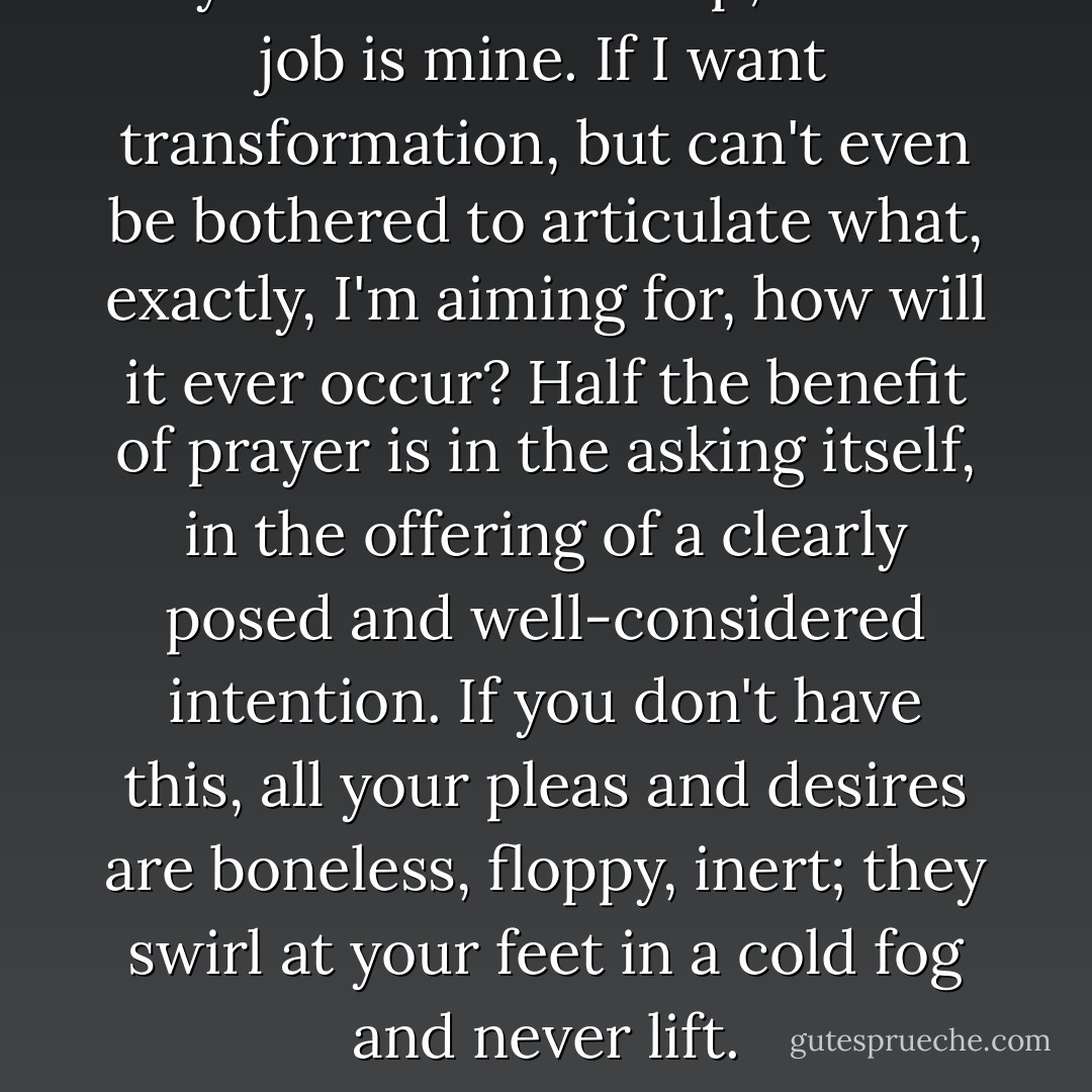 Prayer is a relationship; half the job is mine. If I want transformation, but can't even be bothered to articulate what, exactly, I'm aiming for, how will it ever occur? Half the benefit of prayer is in the asking itself, in the offering of a clearly posed and well-considered intention. If you don't have this, all your pleas and desires are boneless, floppy, inert; they swirl at your feet in a cold fog and never lift. - Elizabeth Gilbert