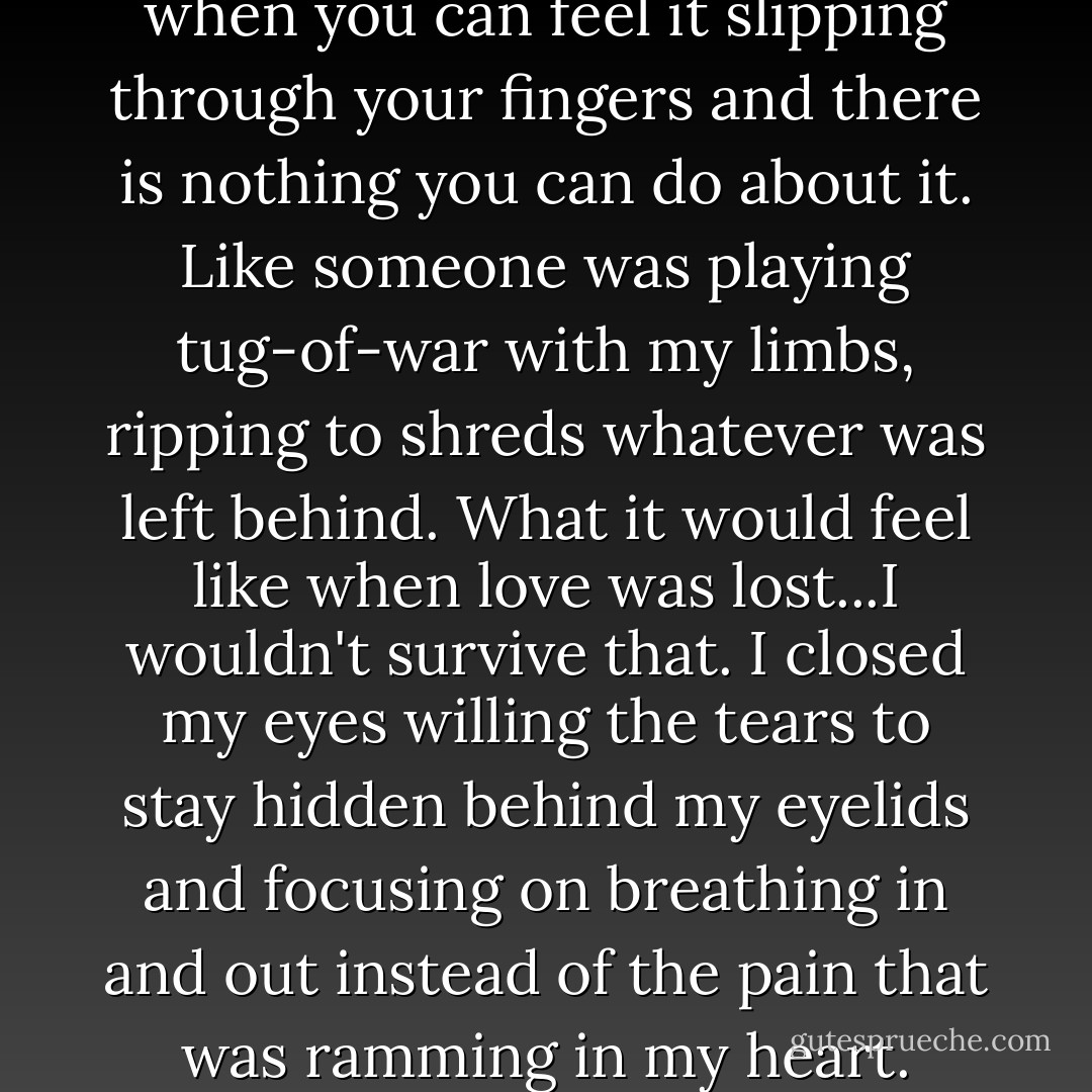 Love is excruciating, especially when you can feel it slipping through your fingers and there is nothing you can do about it. Like someone was playing tug-of-war with my limbs, ripping to shreds whatever was left behind. What it would feel like when love was lost...I wouldn't survive that. I closed my eyes willing the tears to stay hidden behind my eyelids and focusing on breathing in and out instead of the pain that was ramming in my heart. - Julie Hockley