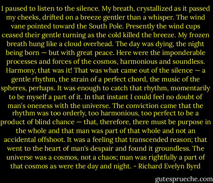 I paused to listen to the silence. My breath, crystallized as it passed my cheeks, drifted on a breeze gentler than a whisper. The wind vane pointed toward the South Pole. Presently the wind cups ceased their gentle turning as the cold killed the breeze. My frozen breath hung like a cloud overhead. The day was dying, the night being born — but with great peace. Here were the imponderable processes and forces of the cosmos, harmonious and soundless. Harmony, that was it! That was what came out of the silence — a gentle rhythm, the strain of a perfect chord, the music of the spheres, perhaps.<br />It was enough to catch that rhythm, momentarily to be myself a part of it. In that instant I could feel no doubt of man's oneness with the universe. The conviction came that the rhythm was too orderly, too harmonious, too perfect to be a product of blind chance — that, therefore, there must be purpose in the whole and that man was part of that whole and not an accidental offshoot. It was a feeling that transcended reason; that went to the heart of man's despair and found it groundless. The universe was a cosmos, not a chaos; man was rightfully a part of that cosmos as were the day and night. - Richard Evelyn Byrd