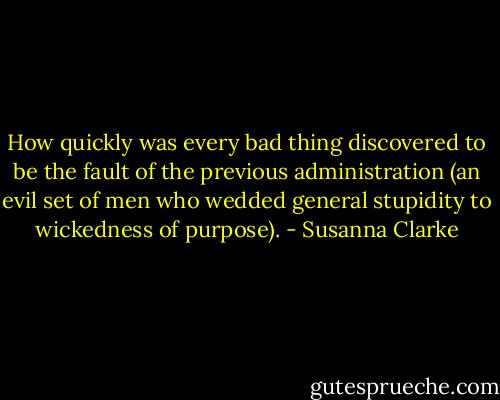 How quickly was every bad thing discovered to be the fault of the previous administration (an evil set of men who wedded general stupidity to wickedness of purpose). - Susanna Clarke